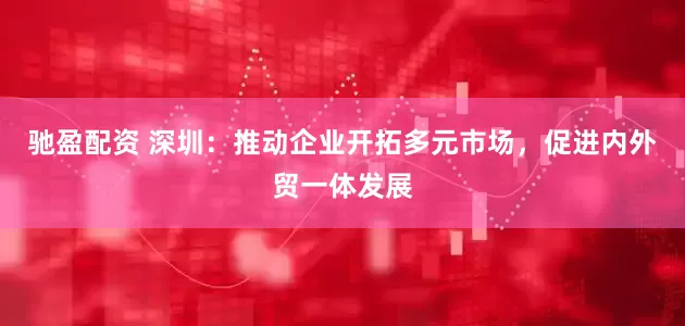 驰盈配资 深圳：推动企业开拓多元市场，促进内外贸一体发展