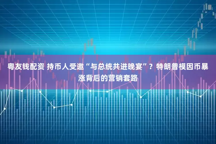 粤友钱配资 持币人受邀“与总统共进晚宴”？特朗普模因币暴涨背后的营销套路