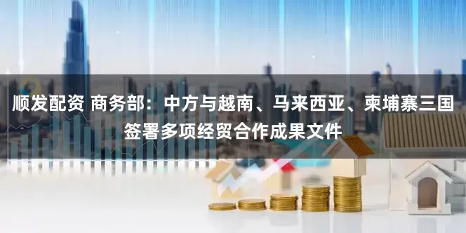 顺发配资 商务部：中方与越南、马来西亚、柬埔寨三国签署多项经贸合作成果文件