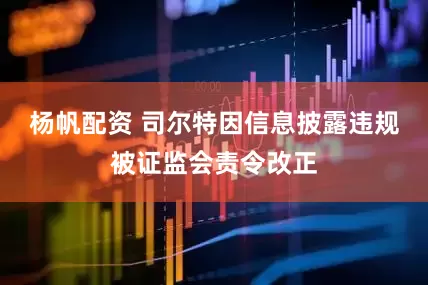 杨帆配资 司尔特因信息披露违规被证监会责令改正
