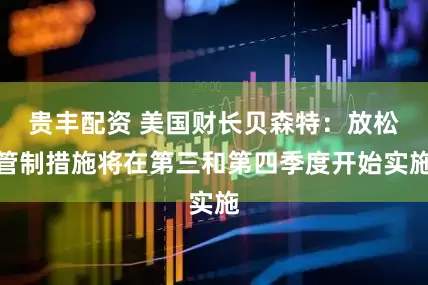 贵丰配资 美国财长贝森特：放松管制措施将在第三和第四季度开始实施