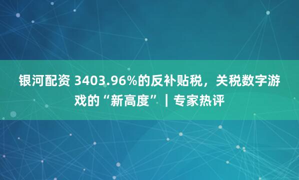 银河配资 3403.96%的反补贴税，关税数字游戏的“新高度”｜专家热评