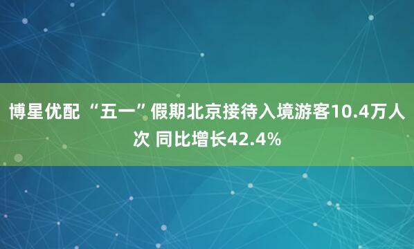 博星优配 “五一”假期北京接待入境游客10.4万人次 同比增长42.4%