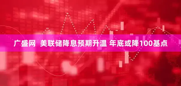 广盛网  美联储降息预期升温 年底或降100基点