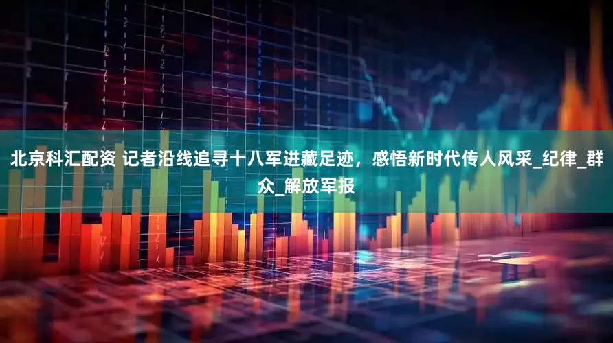 北京科汇配资 记者沿线追寻十八军进藏足迹，感悟新时代传人风采_纪律_群众_解放军报