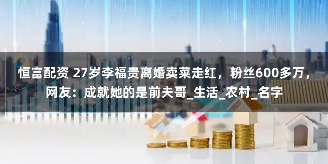 恒富配资 27岁李福贵离婚卖菜走红，粉丝600多万，网友：成就她的是前夫哥_生活_农村_名字