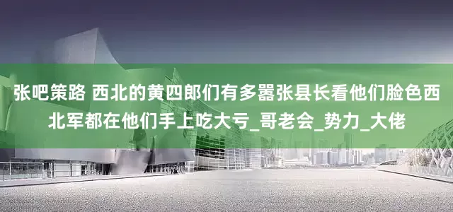 张吧策路 西北的黄四郎们有多嚣张县长看他们脸色西北军都在他们手上吃大亏_哥老会_势力_大佬