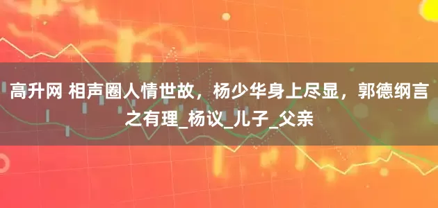 高升网 相声圈人情世故，杨少华身上尽显，郭德纲言之有理_杨议_儿子_父亲