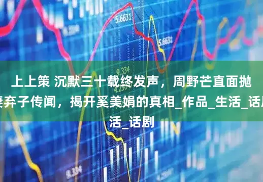 上上策 沉默三十载终发声，周野芒直面抛妻弃子传闻，揭开奚美娟的真相_作品_生活_话剧