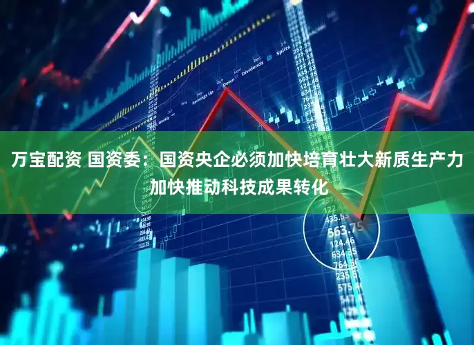 万宝配资 国资委：国资央企必须加快培育壮大新质生产力 加快推动科技成果转化