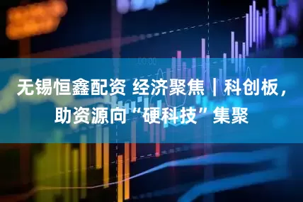 无锡恒鑫配资 经济聚焦｜科创板，助资源向“硬科技”集聚