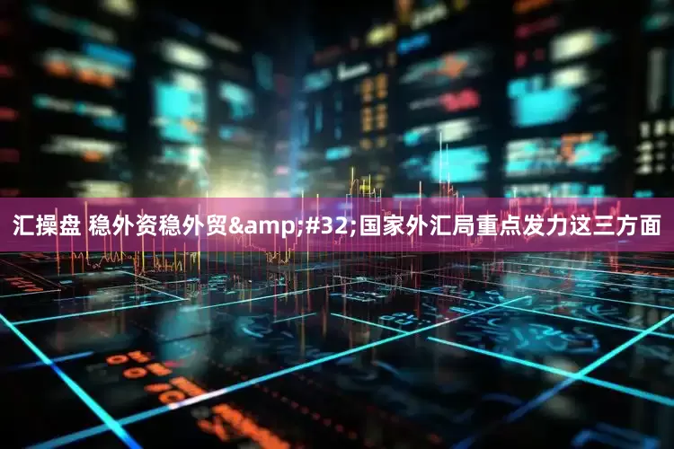 汇操盘 稳外资稳外贸&#32;国家外汇局重点发力这三方面