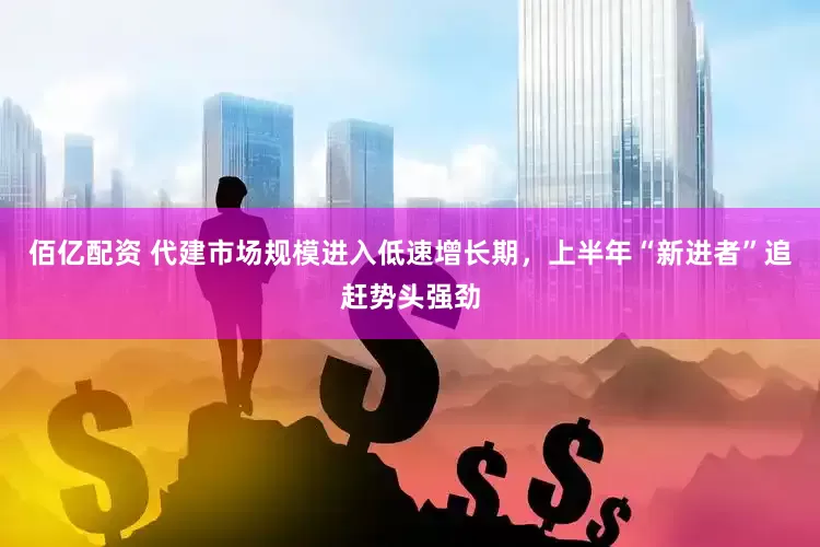 佰亿配资 代建市场规模进入低速增长期，上半年“新进者”追赶势头强劲