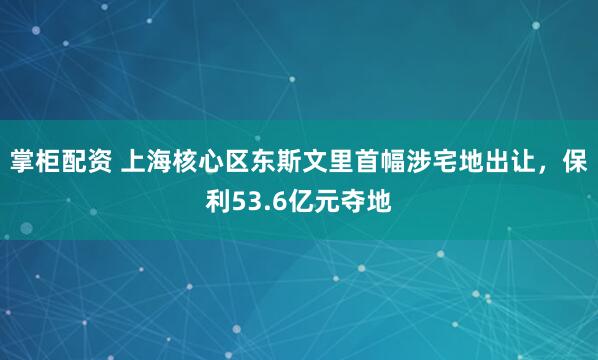 掌柜配资 上海核心区东斯文里首幅涉宅地出让，保利53.6亿元夺地