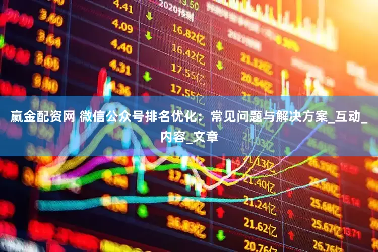 赢金配资网 微信公众号排名优化：常见问题与解决方案_互动_内容_文章