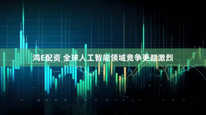 鸿E配资 全球人工智能领域竞争更趋激烈