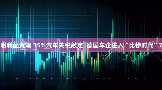 明利配资端 15%汽车关税敲定  德国车企进入“比惨时代”？