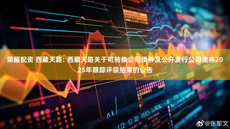 荣耀配资 西藏天路: 西藏天路关于可转换公司债券及公开发行公司债券2025年跟踪评级结果的公告