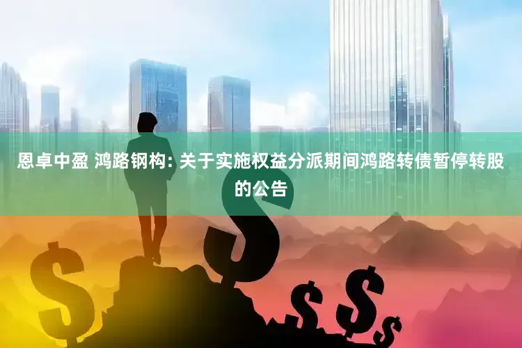 恩卓中盈 鸿路钢构: 关于实施权益分派期间鸿路转债暂停转股的公告
