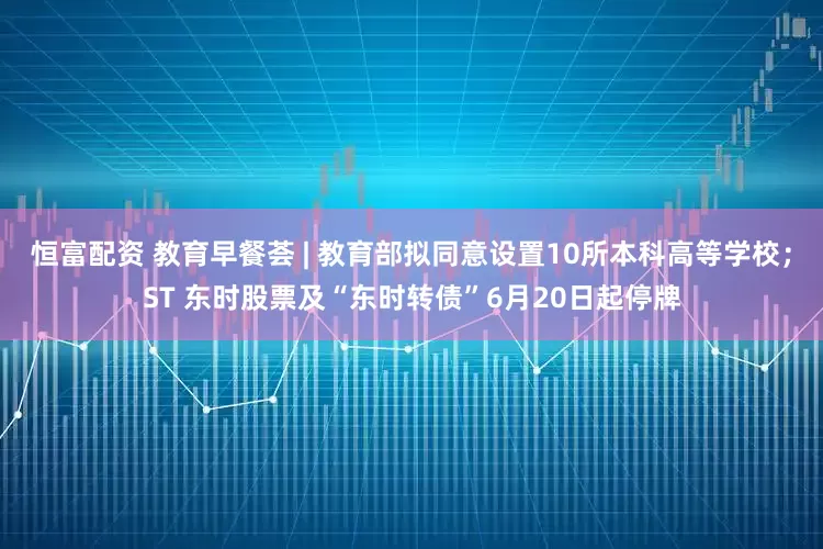 恒富配资 教育早餐荟 | 教育部拟同意设置10所本科高等学校；ST 东时股票及“东时转债”6月20日起停牌