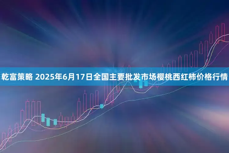 乾富策略 2025年6月17日全国主要批发市场樱桃西红柿价格行情
