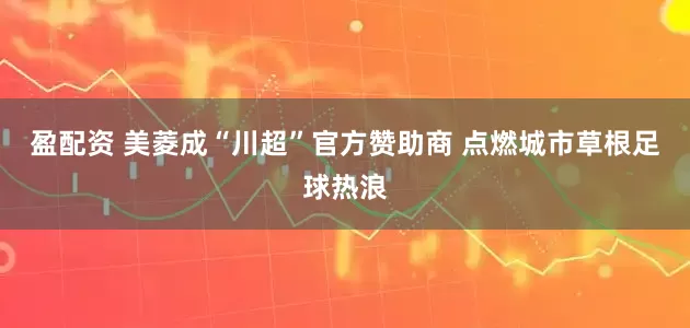 盈配资 美菱成“川超”官方赞助商 点燃城市草根足球热浪