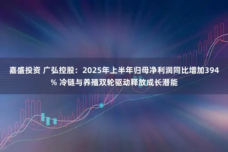 嘉盛投资 广弘控股:2025年上半年归母净利润同比增加394% 冷链与养殖双轮驱动释放成长潜能