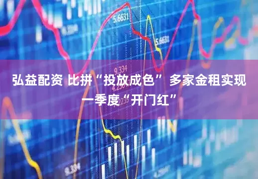 弘益配资 比拼“投放成色” 多家金租实现一季度“开门红”