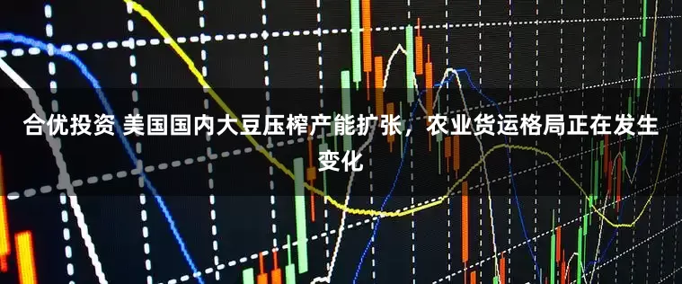 合优投资 美国国内大豆压榨产能扩张，农业货运格局正在发生变化