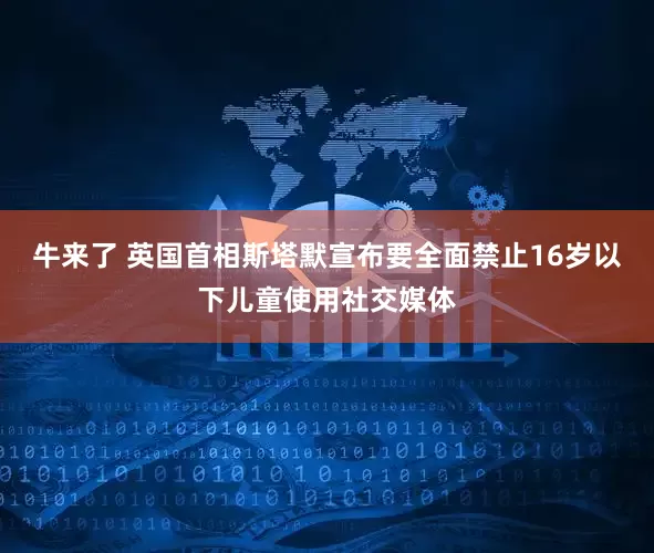牛来了 英国首相斯塔默宣布要全面禁止16岁以下儿童使用社交媒体