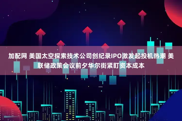 加配网 美国太空探索技术公司创纪录IPO激发起投机热潮 美联储政策会议前夕华尔街紧盯资本成本
